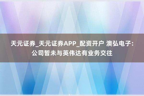 天元证券_天元证券APP_配资开户 澳弘电子：公司暂未与英伟达有业务交往