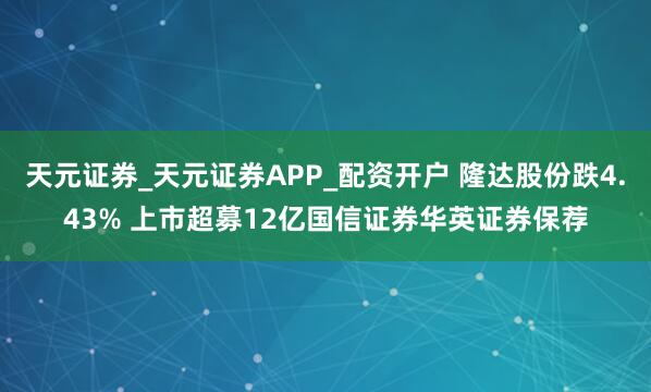 天元证券_天元证券APP_配资开户 隆达股份跌4.43% 上市超募12亿国信证券华英证券保荐