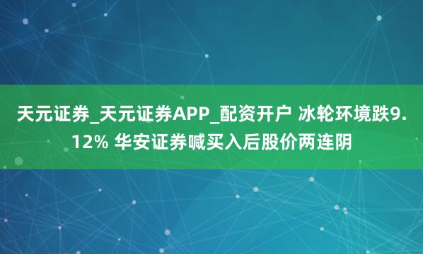 天元证券_天元证券APP_配资开户 冰轮环境跌9.12% 华安证券喊买入后股价两连阴