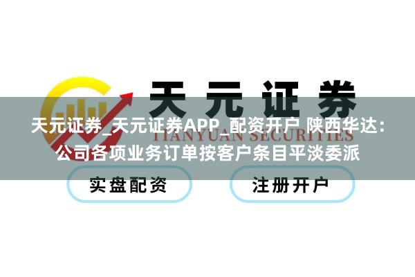 天元证券_天元证券APP_配资开户 陕西华达：公司各项业务订单按客户条目平淡委派