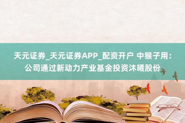 天元证券_天元证券APP_配资开户 中猴子用：公司通过新动力产业基金投资沐曦股份