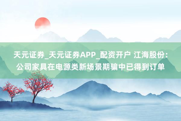 天元证券_天元证券APP_配资开户 江海股份：公司家具在电源类新场景期骗中已得到订单