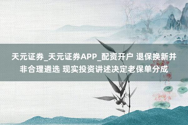天元证券_天元证券APP_配资开户 退保换新并非合理遴选 现实投资讲述决定老保单分成