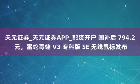 天元证券_天元证券APP_配资开户 国补后 794.2 元，雷蛇毒蝰 V3 专科版 SE 无线鼠标发布