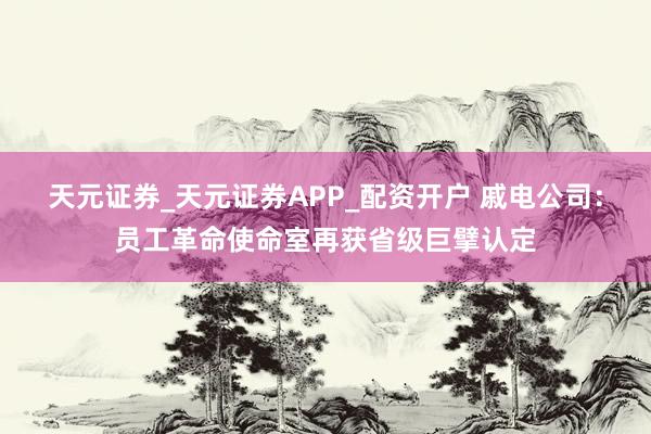 天元证券_天元证券APP_配资开户 戚电公司：员工革命使命室再获省级巨擘认定