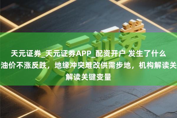 天元证券_天元证券APP_配资开户 发生了什么？国外油价不涨反跌，地缘冲突难改供需步地，机构解读关键变量