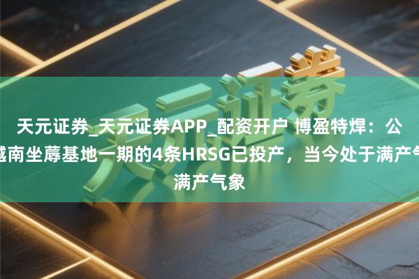 天元证券_天元证券APP_配资开户 博盈特焊：公司越南坐蓐基地一期的4条HRSG已投产，当今处于满产气象