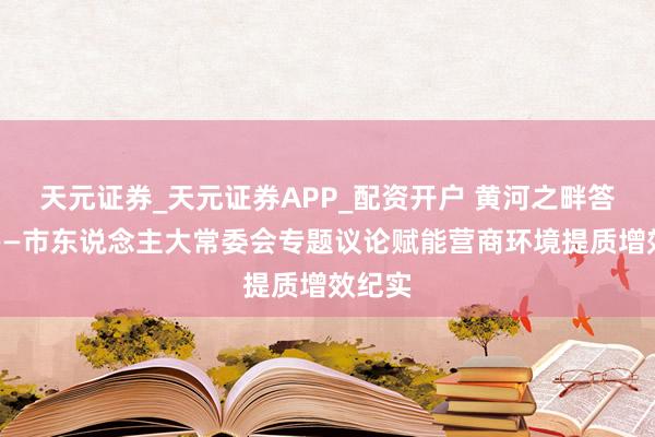 天元证券_天元证券APP_配资开户 黄河之畔答民问——市东说念主大常委会专题议论赋能营商环境提质增效纪实
