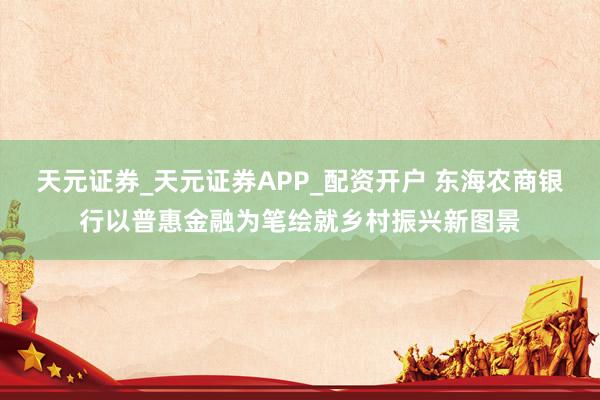 天元证券_天元证券APP_配资开户 东海农商银行以普惠金融为笔绘就乡村振兴新图景