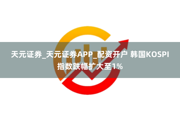 天元证券_天元证券APP_配资开户 韩国KOSPI指数跌幅扩大至1%
