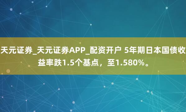 天元证券_天元证券APP_配资开户 5年期日本国债收益率跌1.5个基点，至1.580%。
