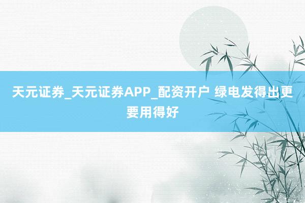 天元证券_天元证券APP_配资开户 绿电发得出更要用得好