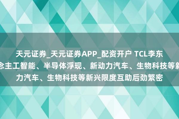 天元证券_天元证券APP_配资开户 TCL李东生：中韩两国在东说念主工智能、半导体浮现、新动力汽车、生物科技等新兴限度互助后劲繁密
