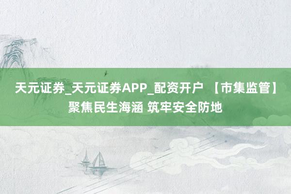 天元证券_天元证券APP_配资开户 【市集监管】聚焦民生海涵 筑牢安全防地