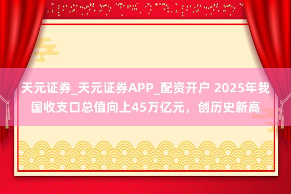 天元证券_天元证券APP_配资开户 2025年我国收支口总值向上45万亿元，创历史新高