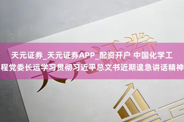 天元证券_天元证券APP_配资开户 中国化学工程党委长远学习贯彻习近平总文书近期遑急讲话精神