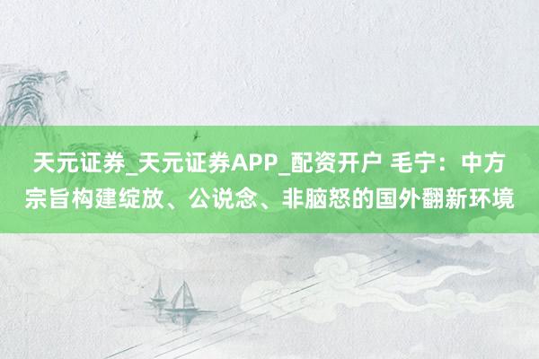 天元证券_天元证券APP_配资开户 毛宁：中方宗旨构建绽放、公说念、非脑怒的国外翻新环境