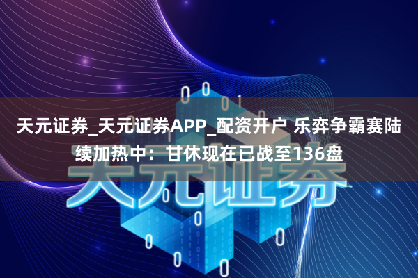 天元证券_天元证券APP_配资开户 乐弈争霸赛陆续加热中：甘休现在已战至136盘