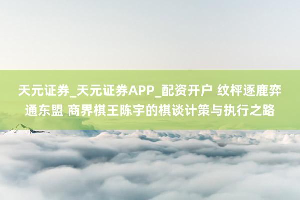 天元证券_天元证券APP_配资开户 纹枰逐鹿弈通东盟 商界棋王陈宇的棋谈计策与执行之路