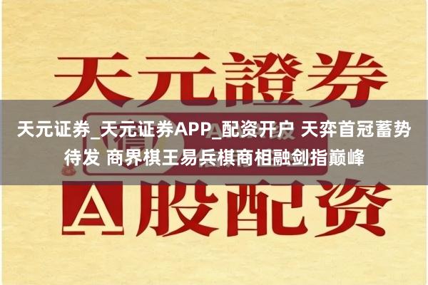 天元证券_天元证券APP_配资开户 天弈首冠蓄势待发 商界棋王易兵棋商相融剑指巅峰