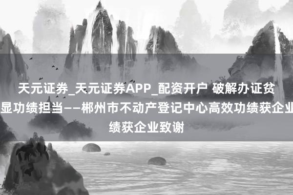 天元证券_天元证券APP_配资开户 破解办证贫苦 彰显功绩担当——郴州市不动产登记中心高效功绩获企业致谢