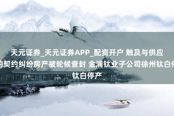 天元证券_天元证券APP_配资开户 触及与供应商的契约纠纷房产被轮候查封 金浦钛业子公司徐州钛白停产