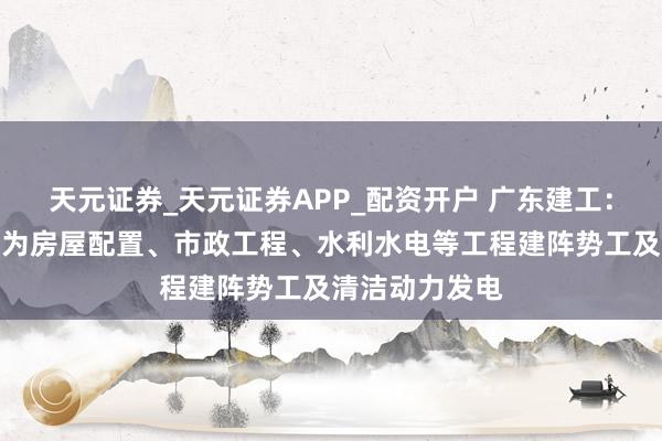 天元证券_天元证券APP_配资开户 广东建工：公司主交易务为房屋配置、市政工程、水利水电等工程建阵势工及清洁动力发电